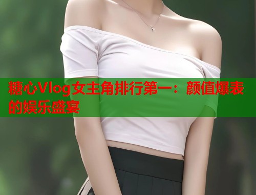 糖心Vlog女主角排行第一：颜值爆表的娱乐盛宴