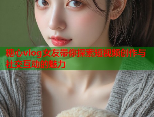 糖心vlog女友带你探索短视频创作与社交互动的魅力