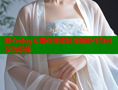 糖心vlog女带你探索短视频创作与分享的乐趣