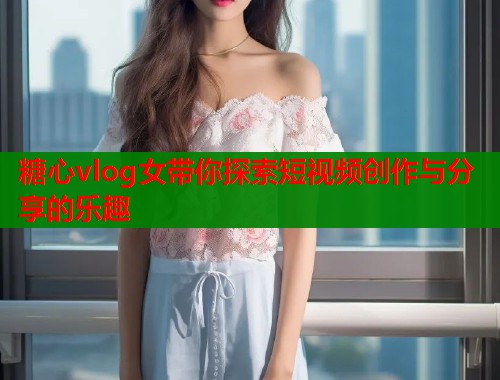 糖心vlog女带你探索短视频创作与分享的乐趣  第2张