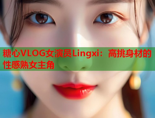糖心VLOG女演员Lingxi：高挑身材的性感熟女主角