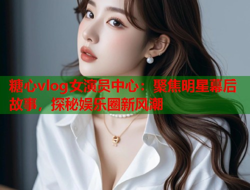 糖心vlog女演员中心：聚焦明星幕后故事，探秘娱乐圈新风潮