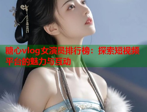 糖心vlog女演员排行榜：探索短视频平台的魅力与互动