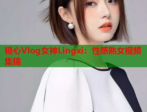 糖心Vlog女神Lingxi：性感熟女视频集锦