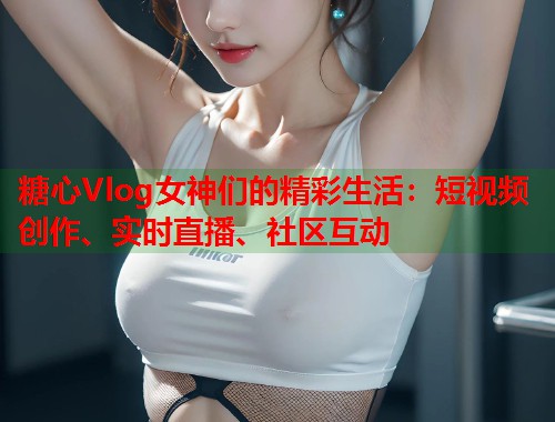 糖心Vlog女神们的精彩生活：短视频创作、实时直播、社区互动