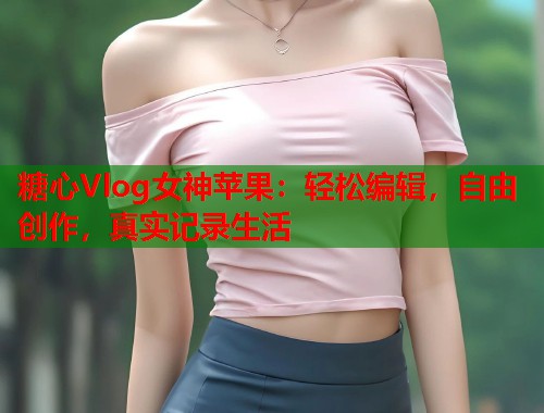 糖心Vlog女神苹果：轻松编辑，自由创作，真实记录生活