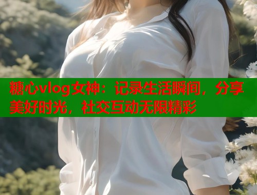 糖心vlog女神：记录生活瞬间，分享美好时光，社交互动无限精彩
