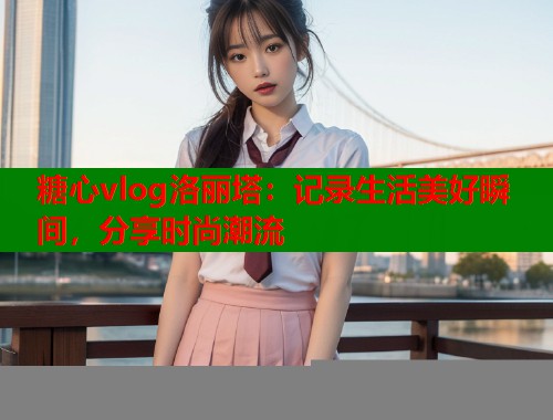 糖心vlog洛丽塔：记录生活美好瞬间，分享时尚潮流