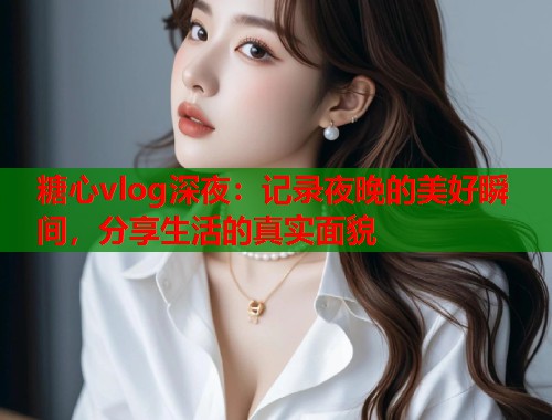 糖心vlog深夜：记录夜晚的美好瞬间，分享生活的真实面貌