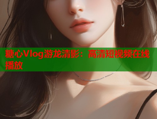 糖心Vlog游龙清影：高清短视频在线播放