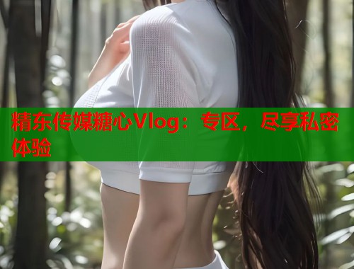 精东传媒糖心Vlog：专区，尽享私密体验
