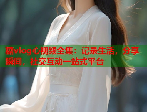 糖vlog心视频全集：记录生活，分享瞬间，社交互动一站式平台