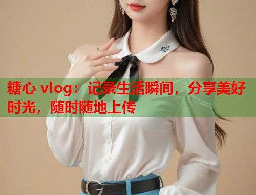 糖心 vlog：记录生活瞬间，分享美好时光，随时随地上传