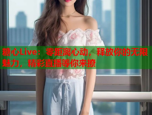 糖心Live：零距离心动，释放你的无限魅力，精彩直播等你来撩