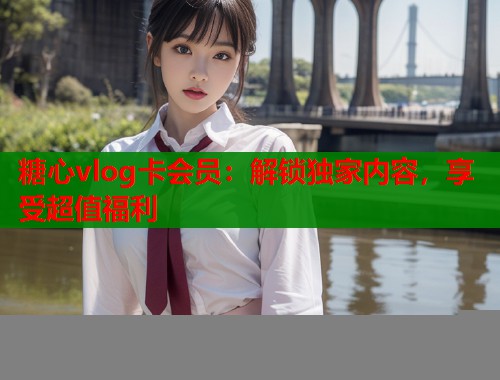 糖心vlog卡会员：解锁独家内容，享受超值福利