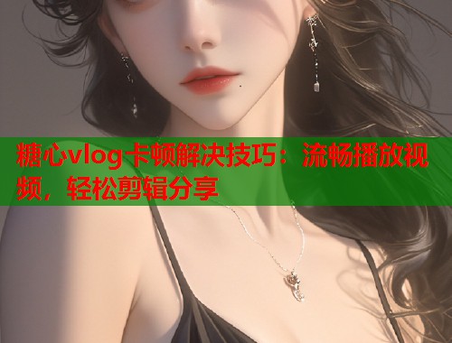 糖心vlog卡顿解决技巧：流畅播放视频，轻松剪辑分享