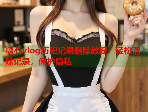 糖心vlog历史记录删除教程：轻松清除记录，保护隐私  第2张