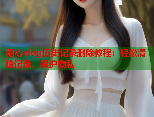 糖心vlog历史记录删除教程：轻松清除记录，保护隐私