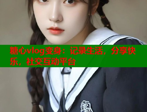 糖心vlog变身：记录生活，分享快乐，社交互动平台