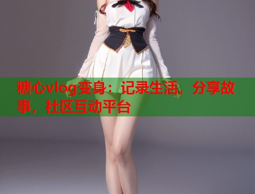 糖心vlog变身：记录生活，分享故事，社区互动平台