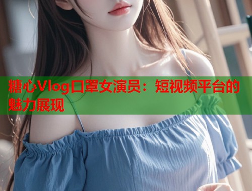 糖心Vlog口罩女演员：短视频平台的魅力展现