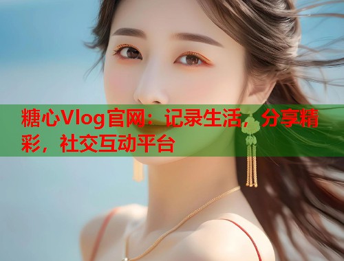 糖心Vlog官网：记录生活，分享精彩，社交互动平台