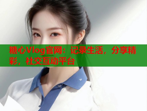 糖心Vlog官网：记录生活，分享精彩，社交互动平台  第2张