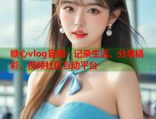 糖心vlog官网：记录生活，分享精彩，视频社区互动平台