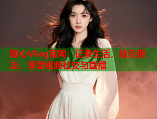 糖心Vlog官网：记录生活，结交朋友，享受视频社交与直播