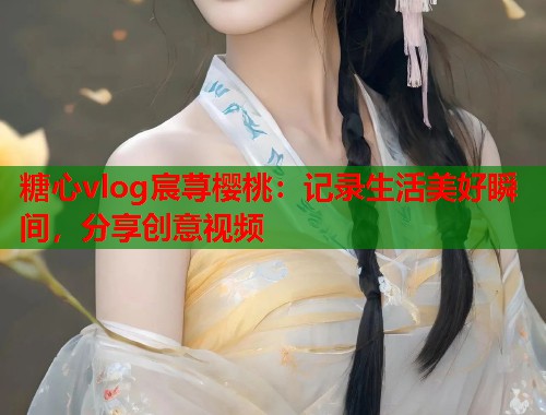 糖心vlog宸荨樱桃：记录生活美好瞬间，分享创意视频