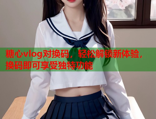 糖心vlog对换码，轻松解锁新体验，换码即可享受独特功能