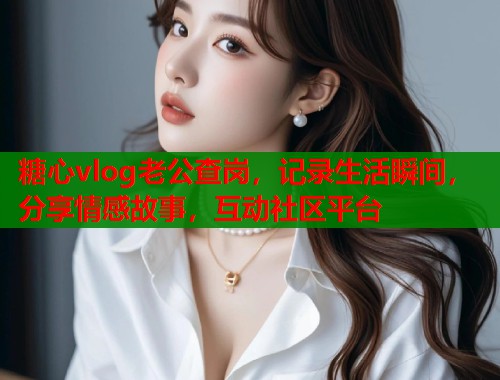 糖心vlog老公查岗，记录生活瞬间，分享情感故事，互动社区平台