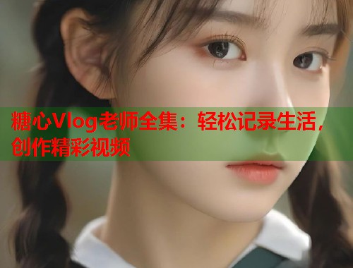 糖心Vlog老师全集：轻松记录生活，创作精彩视频