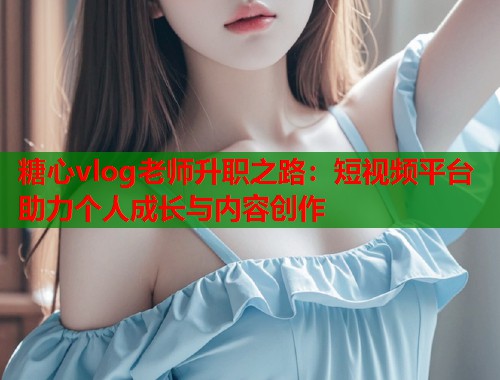 糖心vlog老师升职之路：短视频平台助力个人成长与内容创作