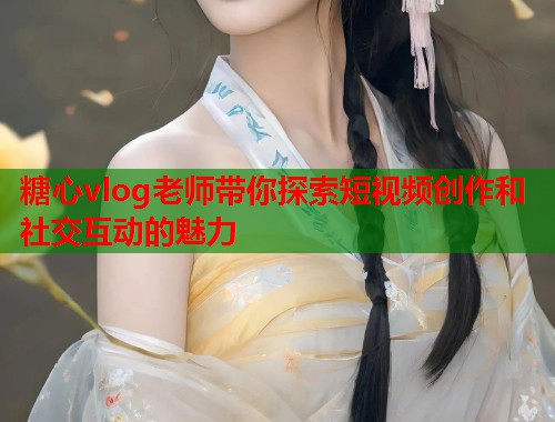 糖心vlog老师带你探索短视频创作和社交互动的魅力
