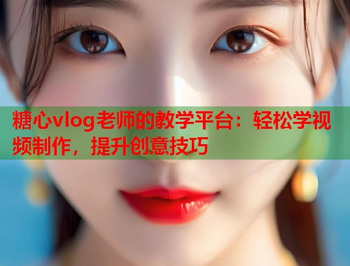 糖心vlog老师的教学平台：轻松学视频制作，提升创意技巧