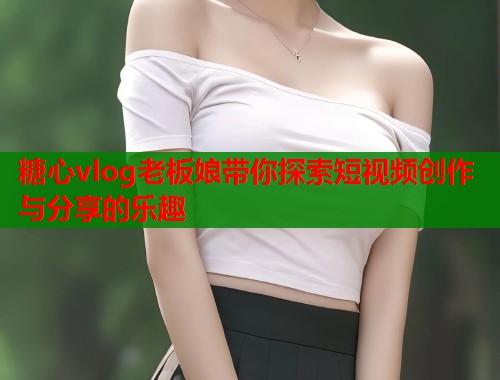 糖心vlog老板娘带你探索短视频创作与分享的乐趣