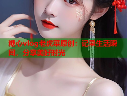 糖心vlog老虎菜原创：记录生活瞬间，分享美好时光