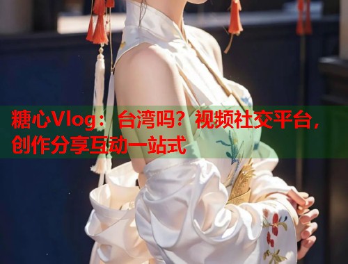糖心Vlog：台湾吗？视频社交平台，创作分享互动一站式