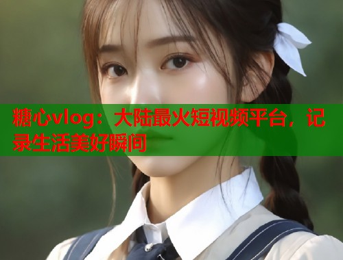 糖心vlog：大陆最火短视频平台，记录生活美好瞬间