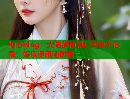 糖心vlog：大陆演员幕后故事全记录，娱乐资讯随时看