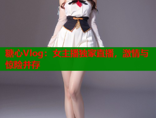 糖心Vlog：女主播独家直播，激情与惊险并存