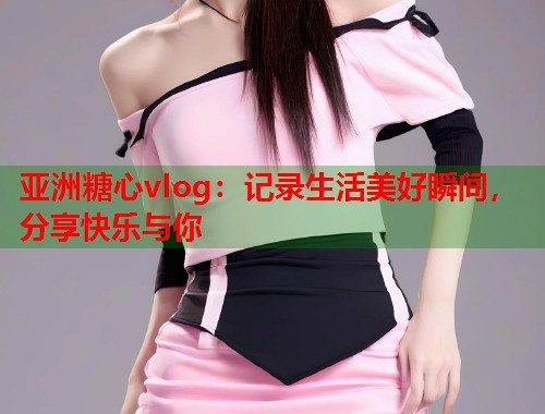 亚洲糖心vlog：记录生活美好瞬间，分享快乐与你