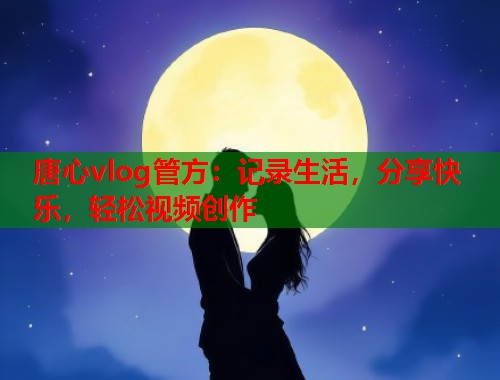 唐心vlog管方：记录生活，分享快乐，轻松视频创作