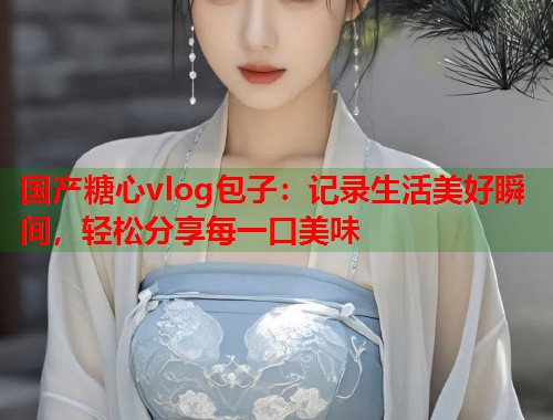 国产糖心vlog包子：记录生活美好瞬间，轻松分享每一口美味  第2张