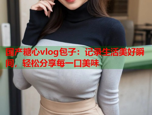 国产糖心vlog包子：记录生活美好瞬间，轻松分享每一口美味