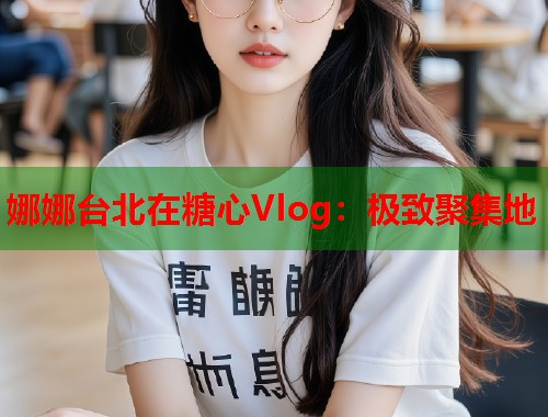 娜娜台北在糖心Vlog：极致聚集地