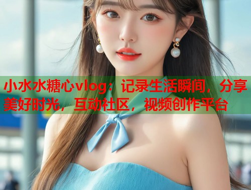 小水水糖心vlog：记录生活瞬间，分享美好时光，互动社区，视频创作平台  第2张