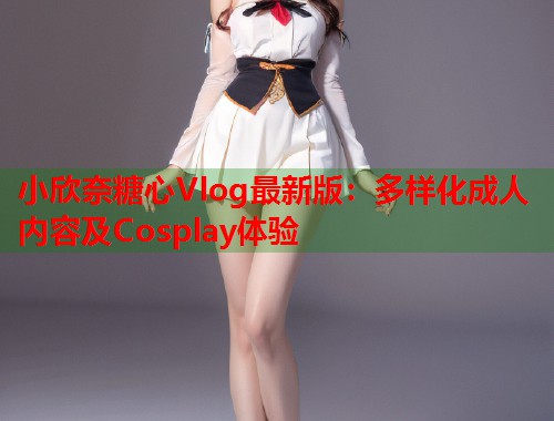 小欣奈糖心Vlog最新版：多样化成人内容及Cosplay体验