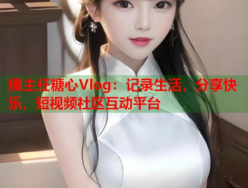 捅主任糖心Vlog：记录生活，分享快乐，短视频社区互动平台